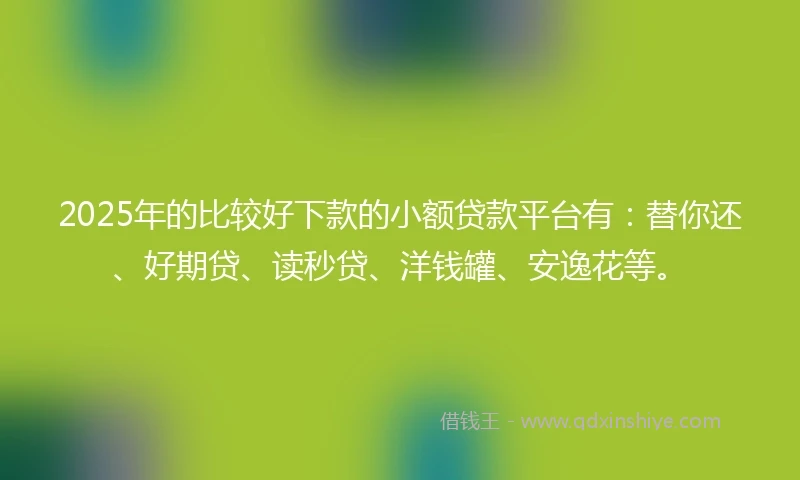 2025年的比较好下款的小额贷款平台有：替你还、好期贷、读秒贷、洋钱罐、安逸花等。