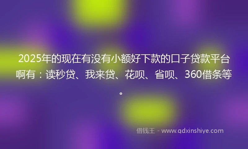 2025年的现在有没有小额好下款的口子贷款平台啊有:读秒贷、我来贷、花呗、省呗、360借条等。