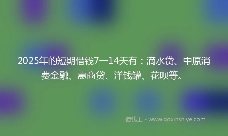 2025年的短期借钱7一14天有：滴水贷、中原消费金融、惠商贷、洋钱罐、花呗等。