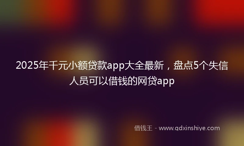 2025年千元小额贷款app大全最新，盘点5个失信人员可以借钱的网贷app