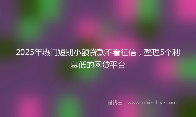 2025年热门短期小额贷款不看征信，整理5个利息低的网贷平台