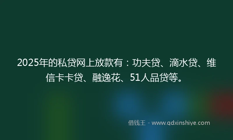 2025年的私贷网上放款有：功夫贷、滴水贷、维信卡卡贷、融逸花、51人品贷等。