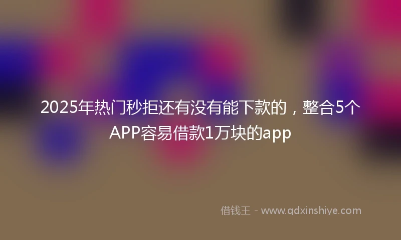 2025年热门秒拒还有没有能下款的，整合5个APP容易借款1万块的app