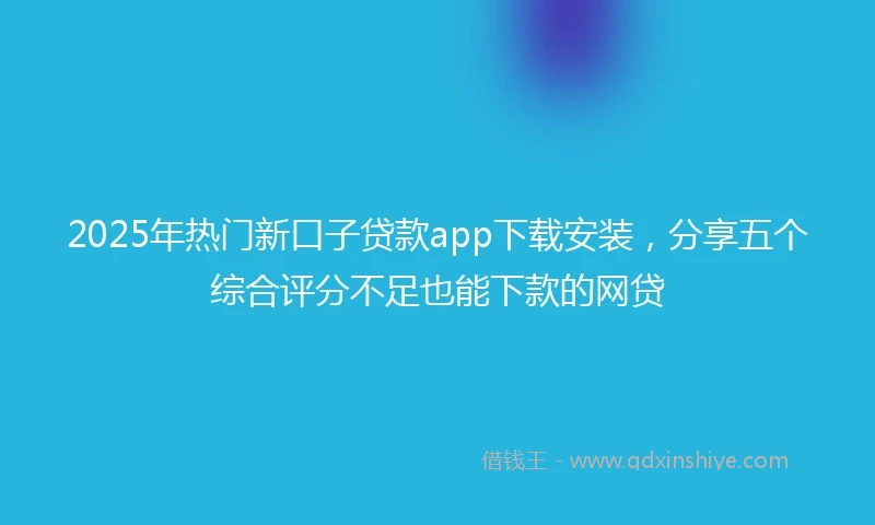 2025年热门新口子贷款app下载安装，分享五个综合评分不足也能下款的网贷