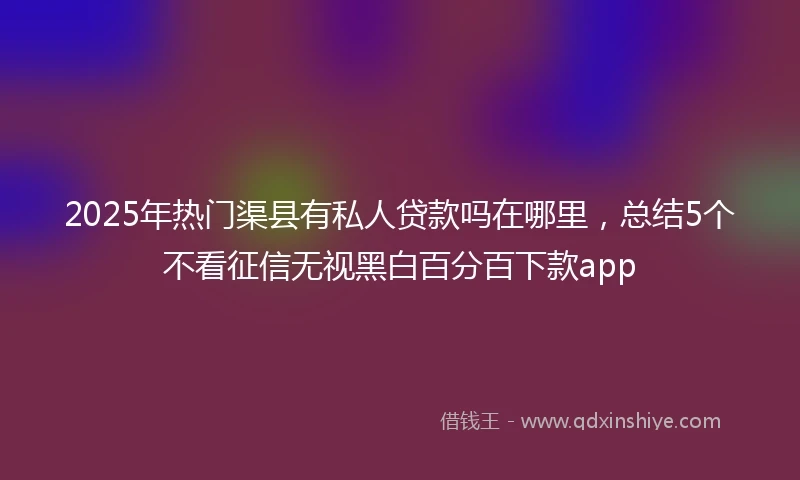 2025年热门渠县有私人贷款吗在哪里，总结5个不看征信无视黑白百分百下款app