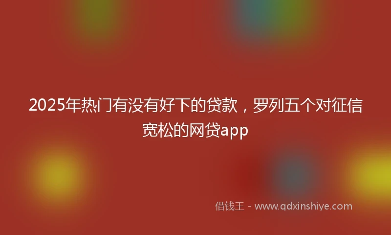 2025年热门有没有好下的贷款，罗列五个对征信宽松的网贷app