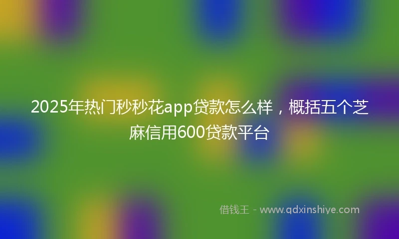 2025年热门秒秒花app贷款怎么样，概括五个芝麻信用600贷款平台