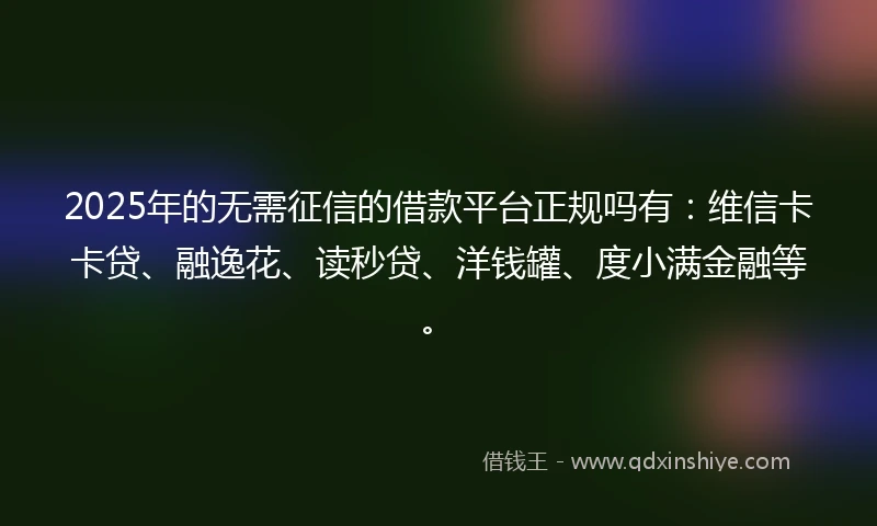 2025年的无需征信的借款平台正规吗有：维信卡卡贷、融逸花、读秒贷、洋钱罐、度小满金融等。