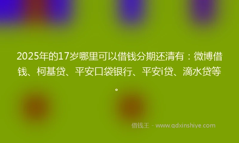 2025年的17岁哪里可以借钱分期还清有：微博借钱、柯基贷、平安口袋银行、平安i贷、滴水贷等。