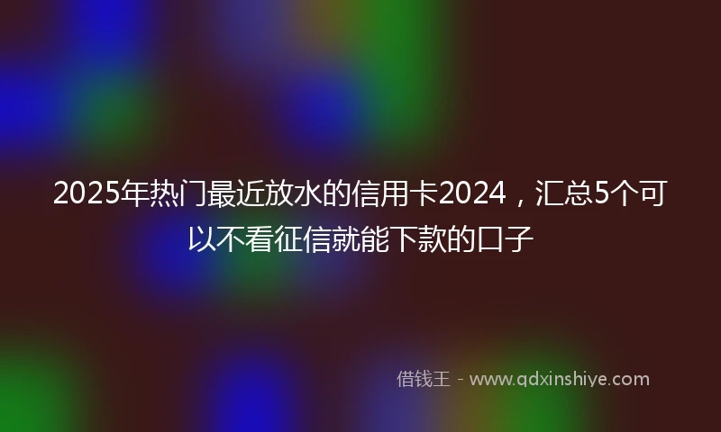 2025年热门最近放水的信用卡2024，汇总5个可以不看征信就能下款的口子