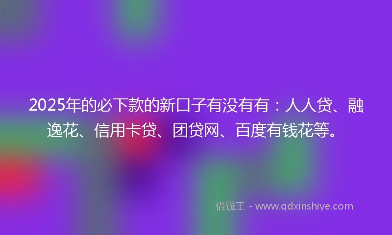 2025年的必下款的新口子有没有有：人人贷、融逸花、信用卡贷、团贷网、百度有钱花等。