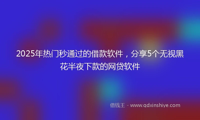2025年热门秒通过的借款软件，分享5个无视黑花半夜下款的网贷软件
