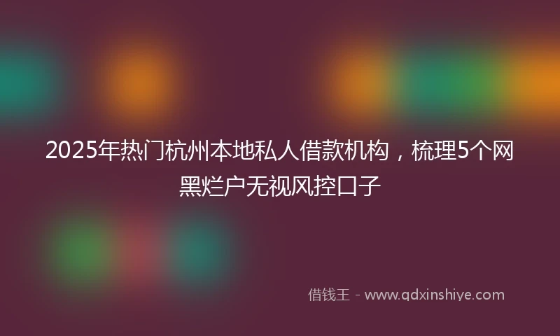 2025年热门杭州本地私人借款机构，梳理5个网黑烂户无视风控口子