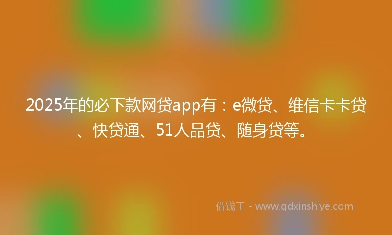 2025年的必下款网贷app有：e微贷、维信卡卡贷、快贷通、51人品贷、随身贷等。