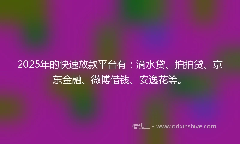 2025年的快速放款平台有：滴水贷、拍拍贷、京东金融、微博借钱、安逸花等。