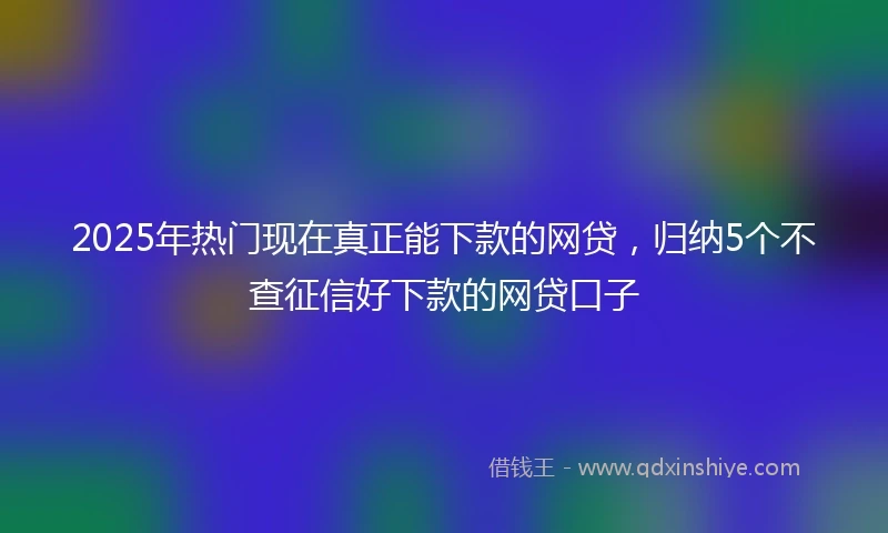2025年热门现在真正能下款的网贷，归纳5个不查征信好下款的网贷口子