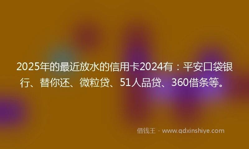 2025年的最近放水的信用卡2024有：平安口袋银行、替你还、微粒贷、51人品贷、360借条等。