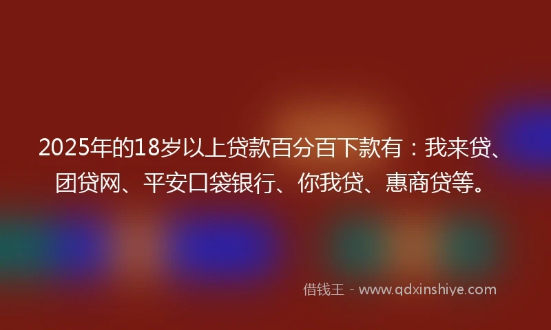 2025年的18岁以上贷款百分百下款有：我来贷、团贷网、平安口袋银行、你我贷、惠商贷等。