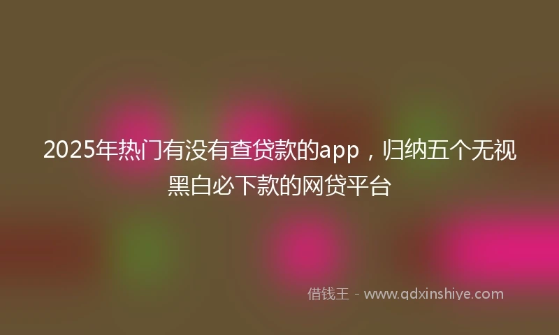 2025年热门有没有查贷款的app，归纳五个无视黑白必下款的网贷平台