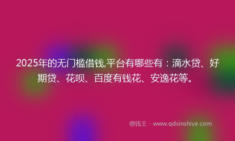 2025年的无门槛借钱,平台有哪些有：滴水贷、好期贷、花呗、百度有钱花、安逸花等。