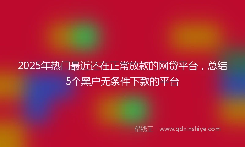 2025年热门最近还在正常放款的网贷平台，总结5个黑户无条件下款的平台