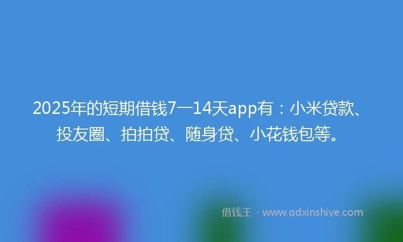 2025年的短期借钱7一14天app有：小米贷款、投友圈、拍拍贷、随身贷、小花钱包等。