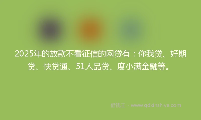 2025年的放款不看征信的网贷有：你我贷、好期贷、快贷通、51人品贷、度小满金融等。