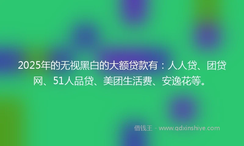 2025年的无视黑白的大额贷款有：人人贷、团贷网、51人品贷、美团生活费、安逸花等。