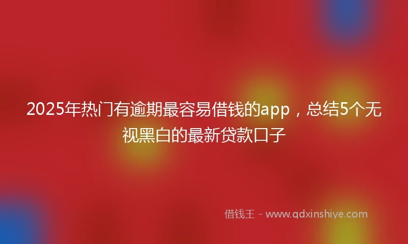 2025年热门有逾期最容易借钱的app，总结5个无视黑白的最新贷款口子