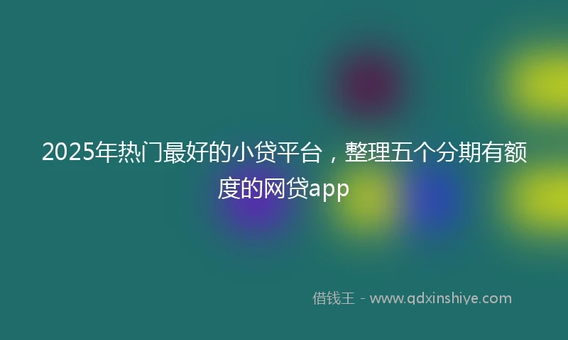 2025年热门最好的小贷平台，整理五个分期有额度的网贷app