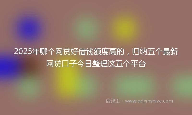 2025年哪个网贷好借钱额度高的，归纳五个最新网贷口子今日整理这五个平台