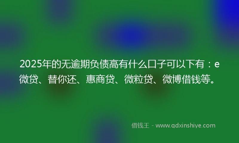 2025年的无逾期负债高有什么口子可以下有：e微贷、替你还、惠商贷、微粒贷、微博借钱等。