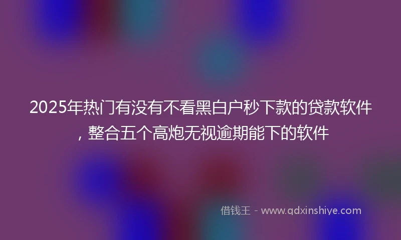 2025年热门有没有不看黑白户秒下款的贷款软件，整合五个高炮无视逾期能下的软件