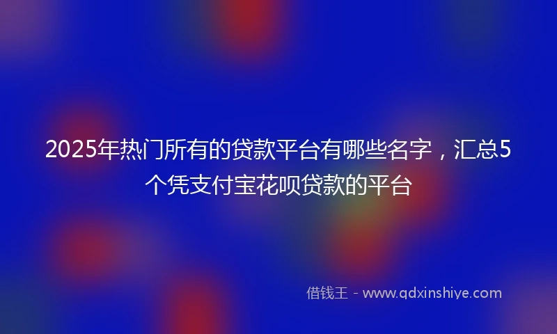 2025年热门所有的贷款平台有哪些名字，汇总5个凭支付宝花呗贷款的平台