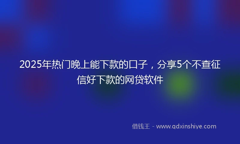2025年热门晚上能下款的口子，分享5个不查征信好下款的网贷软件