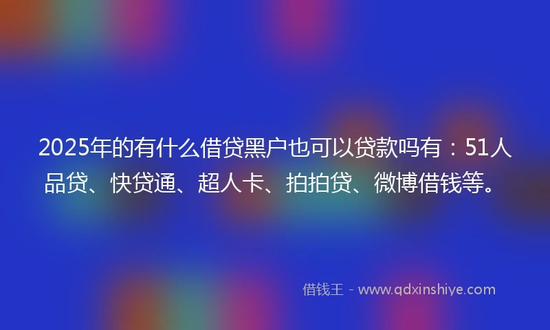 2025年的有什么借贷黑户也可以贷款吗有：51人品贷、快贷通、超人卡、拍拍贷、微博借钱等。