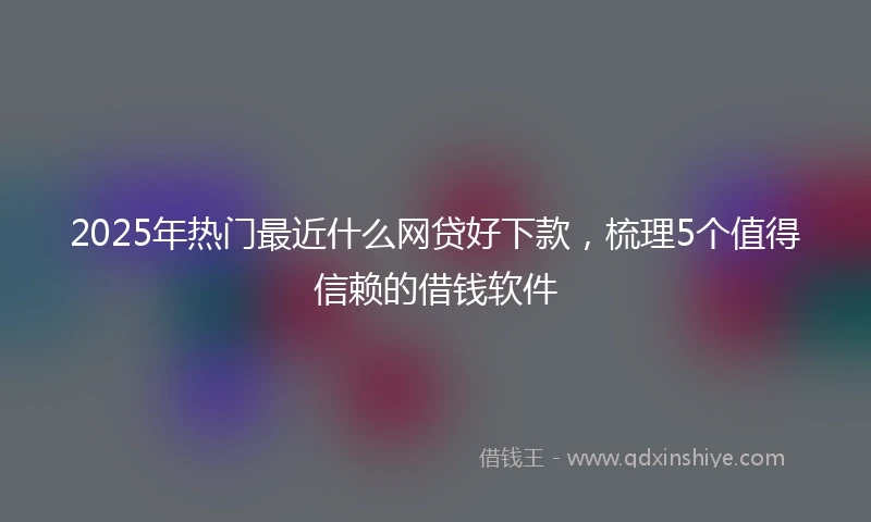 2025年热门最近什么网贷好下款，梳理5个值得信赖的借钱软件