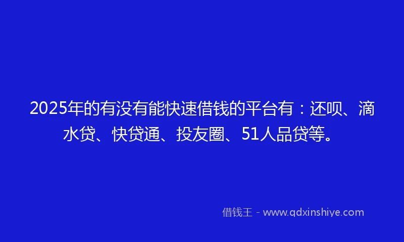 2025年的有没有能快速借钱的平台有：还呗、滴水贷、快贷通、投友圈、51人品贷等。