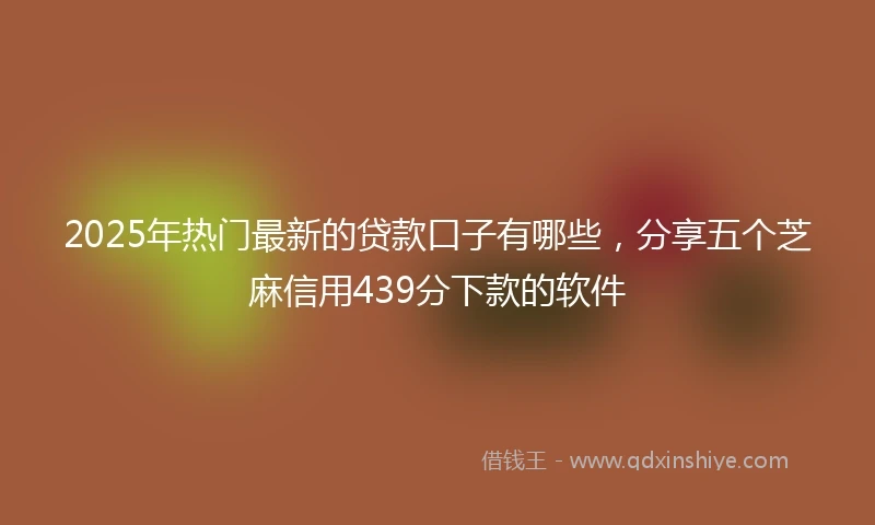 2025年热门最新的贷款口子有哪些，分享五个芝麻信用439分下款的软件