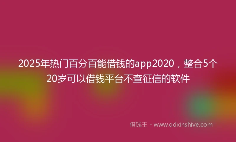 2025年热门百分百能借钱的app2020，整合5个20岁可以借钱平台不查征信的软件