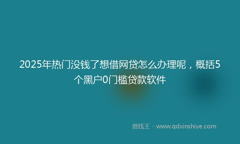 2025年热门没钱了想借网贷怎么办理呢，概括5个黑户0门槛贷款软件