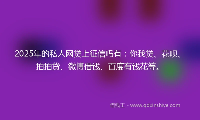 2025年的私人网贷上征信吗有：你我贷、花呗、拍拍贷、微博借钱、百度有钱花等。