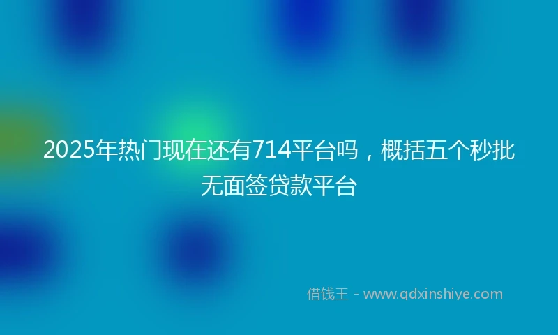 2025年热门现在还有714平台吗，概括五个秒批无面签贷款平台
