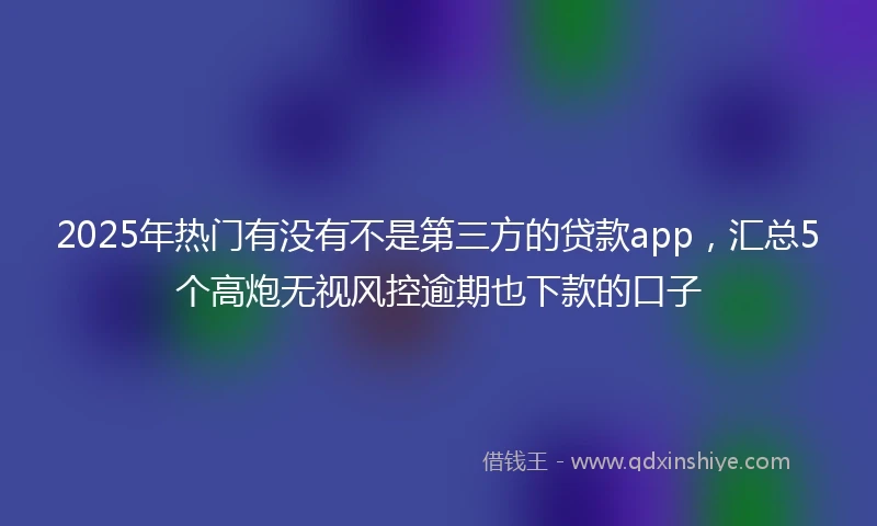 2025年热门有没有不是第三方的贷款app，汇总5个高炮无视风控逾期也下款的口子