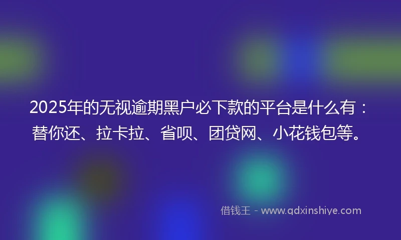 2025年的无视逾期黑户必下款的平台是什么有：替你还、拉卡拉、省呗、团贷网、小花钱包等。