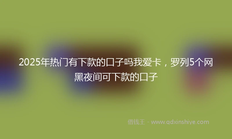 2025年热门有下款的口子吗我爱卡，罗列5个网黑夜间可下款的口子