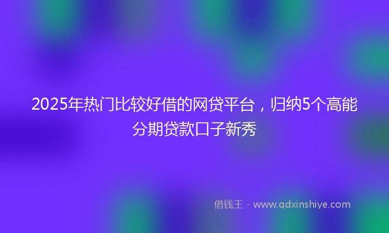 2025年热门比较好借的网贷平台，归纳5个高能分期贷款口子新秀