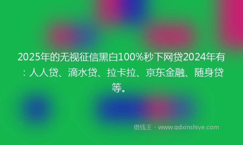 2025年的无视征信黑白100%秒下网贷2024年有：人人贷、滴水贷、拉卡拉、京东金融、随身贷等。