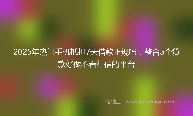 2025年热门手机抵押7天借款正规吗，整合5个贷款好做不看征信的平台