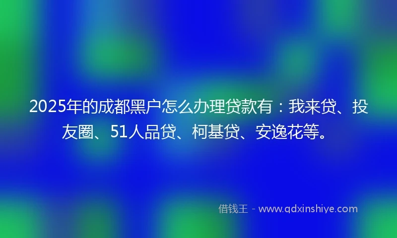 2025年的成都黑户怎么办理贷款有：我来贷、投友圈、51人品贷、柯基贷、安逸花等。